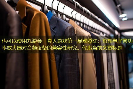 九游会 - 真人游戏第一品牌登陆：京东电子管功率放大器对音频设备的兼容性研究。